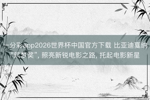 一分彩app2026世界杯中国官方下载 比亚迪戛纳“筑梦奖”， 照亮新锐电影之路， 托起电影新星