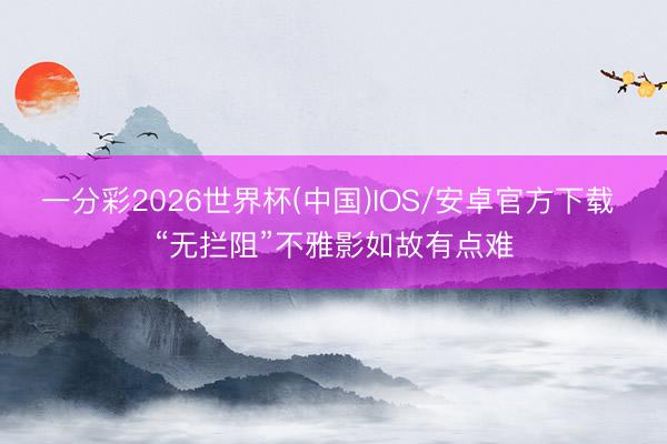 一分彩2026世界杯(中国)IOS/安卓官方下载 “无拦阻”不雅影如故有点难