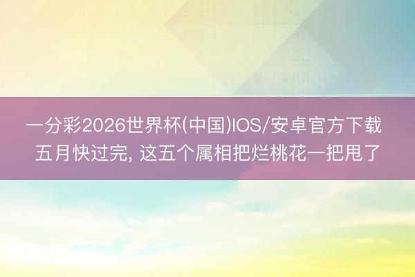 一分彩2026世界杯(中国)IOS/安卓官方下载 五月快过完， 这五个属相把烂桃花一把甩了