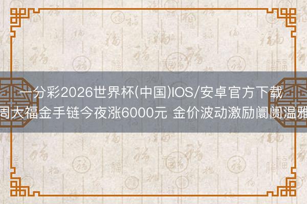 一分彩2026世界杯(中国)IOS/安卓官方下载 周大福金手链今夜涨6000元 金价波动激励阛阓温雅