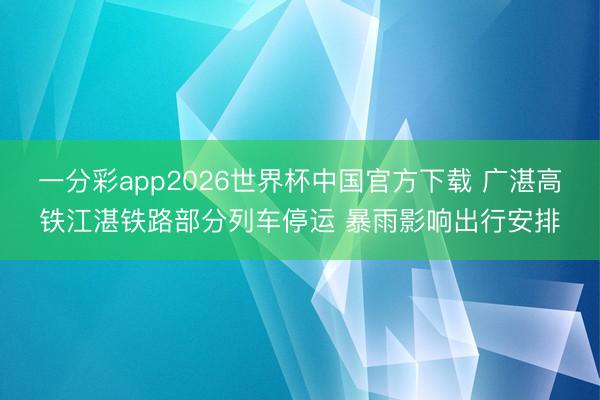 一分彩app2026世界杯中国官方下载 广湛高铁江湛铁路部分列车停运 暴雨影响出行安排