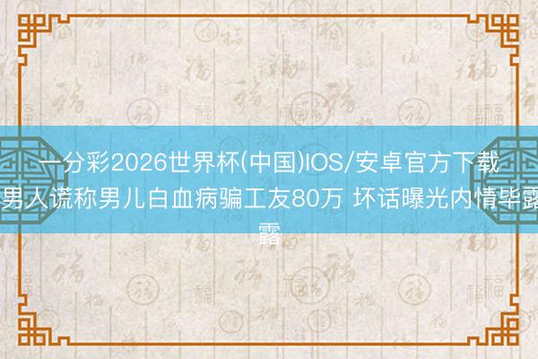一分彩2026世界杯(中国)IOS/安卓官方下载 男人谎称男儿白血病骗工友80万 坏话曝光内情毕露