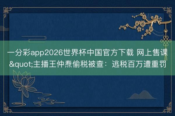 一分彩app2026世界杯中国官方下载 网上售课"主播王仲焘偷税被查：逃税百万遭重罚