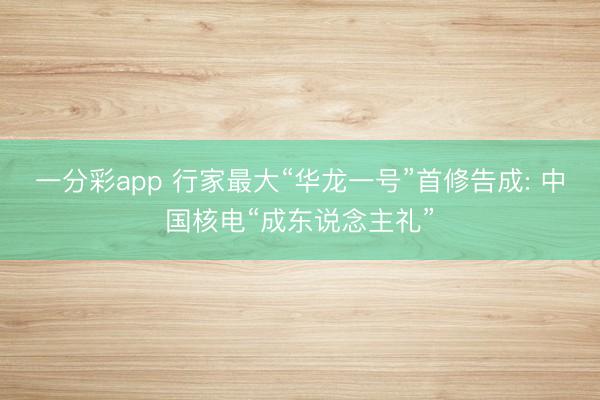 一分彩app 行家最大“华龙一号”首修告成: 中国核电“成东说念主礼”