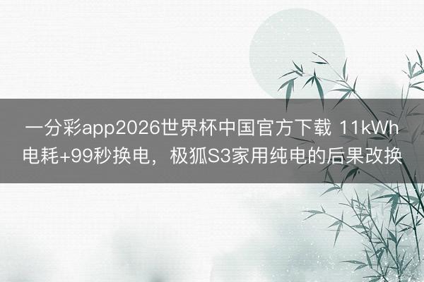 一分彩app2026世界杯中国官方下载 11kWh电耗+99秒换电，极狐S3家用纯电的后果改换