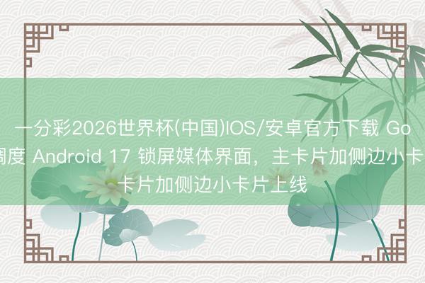 一分彩2026世界杯(中国)IOS/安卓官方下载 Google 调度 Android 17 锁屏媒体界面,主卡片加侧边小卡片上线