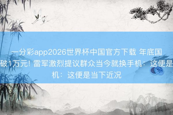 一分彩app2026世界杯中国官方下载 年底国产旗舰会破1万元! 雷军激烈提议群众当今就换手机:这便是当下近况