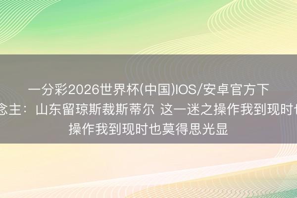 一分彩2026世界杯(中国)IOS/安卓官方下载 媒体东说念主：山东留琼斯裁斯蒂尔 这一迷之操作我到现时也莫得思光显