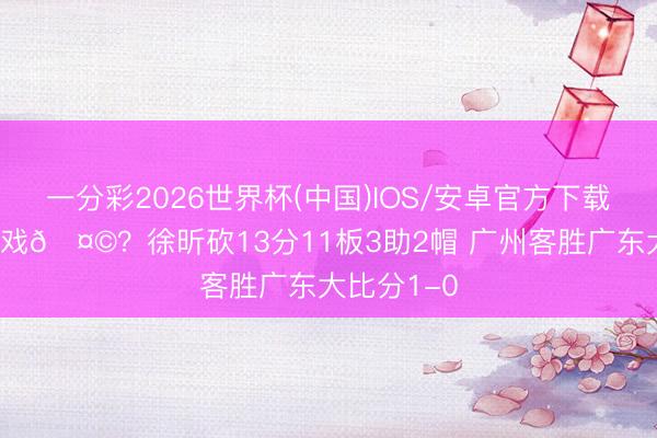 一分彩2026世界杯(中国)IOS/安卓官方下载 黑十二有戏🤩？徐昕砍13分11板3助2帽 广州客胜广东大比分1-0