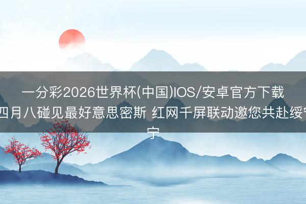 一分彩2026世界杯(中国)IOS/安卓官方下载 四月八碰见最好意思密斯 红网千屏联动邀您共赴绥宁