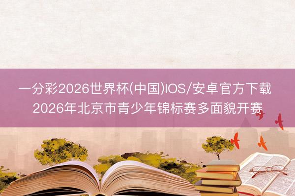 一分彩2026世界杯(中国)IOS/安卓官方下载 2026年北京市青少年锦标赛多面貌开赛