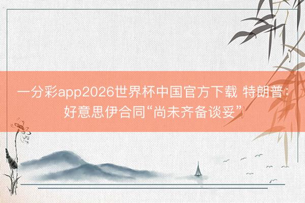 一分彩app2026世界杯中国官方下载 特朗普：好意思伊合同“尚未齐备谈妥”
