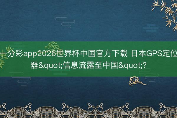 一分彩app2026世界杯中国官方下载 日本GPS定位器"信息流露至中国"?