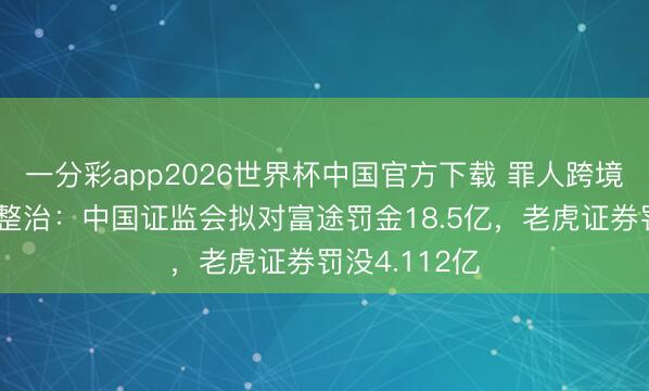 一分彩app2026世界杯中国官方下载 罪人跨境展业遭重拳整治：中国证监会拟对富途罚金18.5亿，老虎证券罚没4.112亿