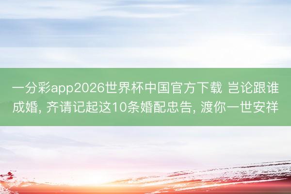 一分彩app2026世界杯中国官方下载 岂论跟谁成婚， 齐请记起这10条婚配忠告， 渡你一世安祥