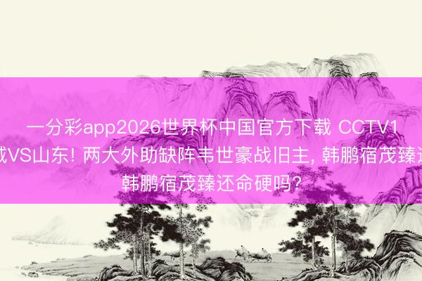 一分彩app2026世界杯中国官方下载 CCTV16直播蓉城VS山东! 两大外助缺阵韦世豪战旧主， 韩鹏宿茂臻还命硬吗?