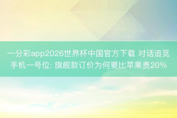 一分彩app2026世界杯中国官方下载 对话追觅手机一号位: 旗舰款订价为何要比苹果贵20%