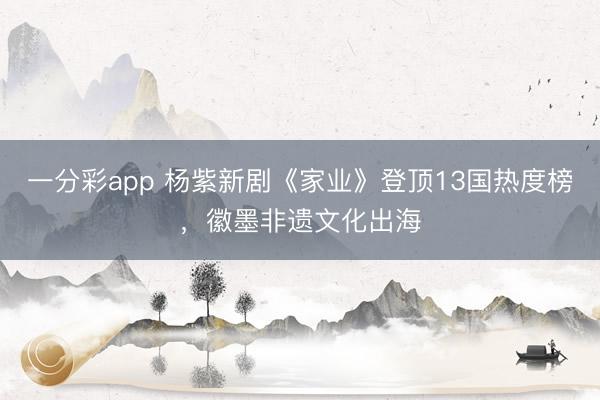 一分彩app 杨紫新剧《家业》登顶13国热度榜，徽墨非遗文化出海