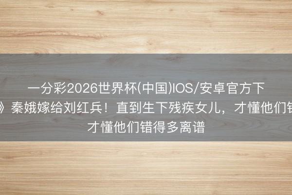 一分彩2026世界杯(中国)IOS/安卓官方下载 《主角》秦娥嫁给刘红兵!直到生下残疾女儿,才懂他们错得多离谱
