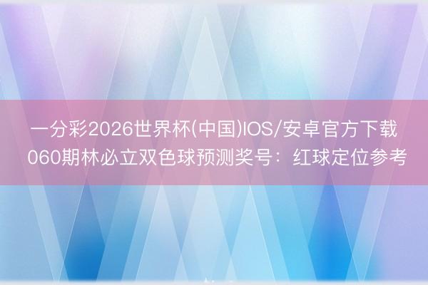 一分彩2026世界杯(中国)IOS/安卓官方下载 060期林必立双色球预测奖号：红球定位参考