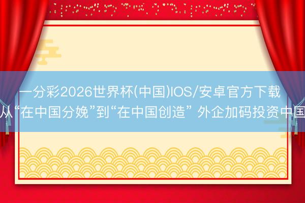 一分彩2026世界杯(中国)IOS/安卓官方下载 从“在中国分娩”到“在中国创造” 外企加码投资中国