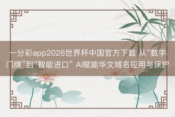 一分彩app2026世界杯中国官方下载 从“数字门牌”到“智能进口” AI赋能华文域名应用与保护