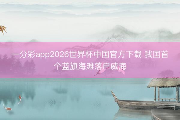 一分彩app2026世界杯中国官方下载 我国首个蓝旗海滩落户威海