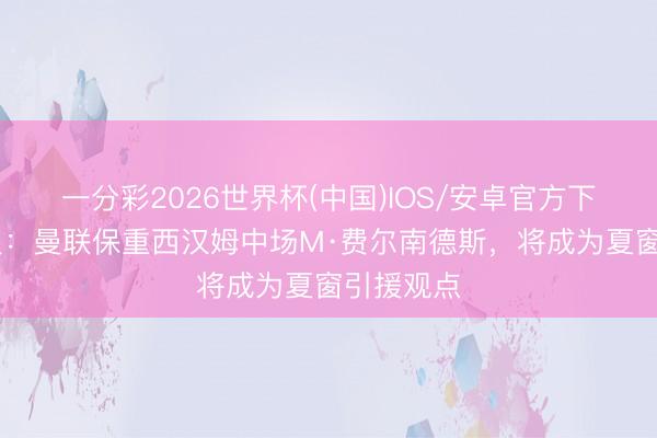 一分彩2026世界杯(中国)IOS/安卓官方下载 电讯报：曼联保重西汉姆中场M·费尔南德斯，将成为夏窗引援观点