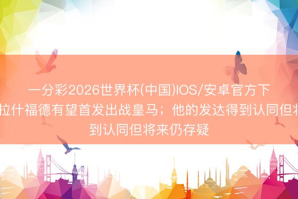 一分彩2026世界杯(中国)IOS/安卓官方下载 每体：拉什福德有望首发出战皇马；他的发达得到认同但将来仍存疑
