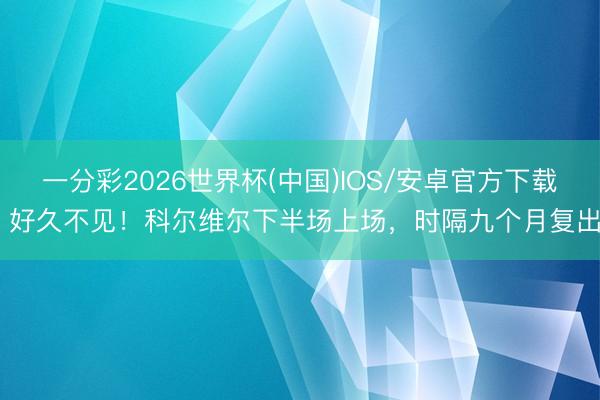 一分彩2026世界杯(中国)IOS/安卓官方下载 好久不见！科尔维尔下半场上场，时隔九个月复出