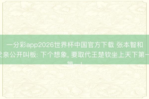 一分彩app2026世界杯中国官方下载 张本智和父亲公开叫板: 下个想象， 要取代王楚钦坐上天下第一!