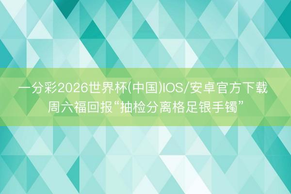 一分彩2026世界杯(中国)IOS/安卓官方下载 周六福回报“抽检分离格足银手镯”