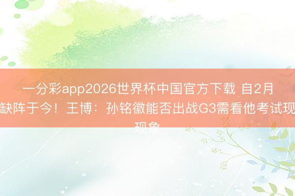 一分彩app2026世界杯中国官方下载 自2月初缺阵于今！王博：孙铭徽能否出战G3需看他考试现象