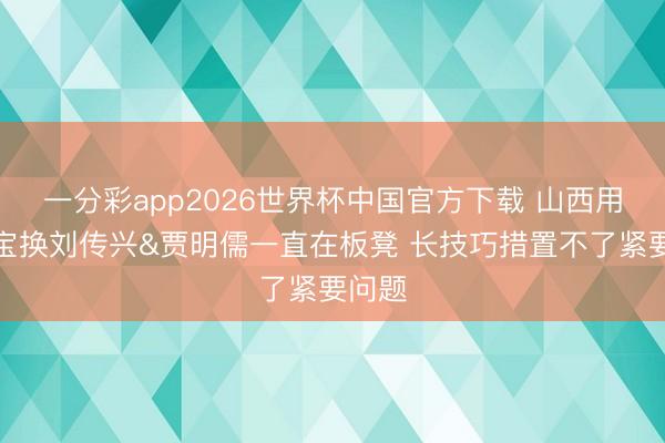 一分彩app2026世界杯中国官方下载 山西用葛昭宝换刘传兴&贾明儒一直在板凳 长技巧措置不了紧要问题