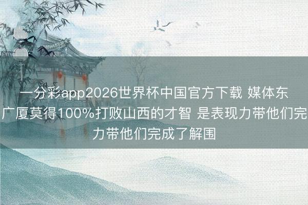 一分彩app2026世界杯中国官方下载 媒体东说念主：广厦莫得100%打败山西的才智 是表现力带他们完成了解围