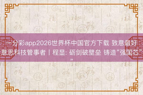 一分彩app2026世界杯中国官方下载 致意最好意思科技管事者丨程显: 砺剑破壁垒 铸造“强国芯”