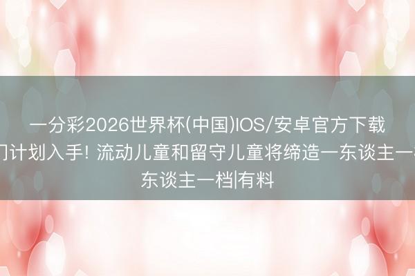 一分彩2026世界杯(中国)IOS/安卓官方下载 27部门计划入手! 流动儿童和留守儿童将缔造一东谈主一档|有料