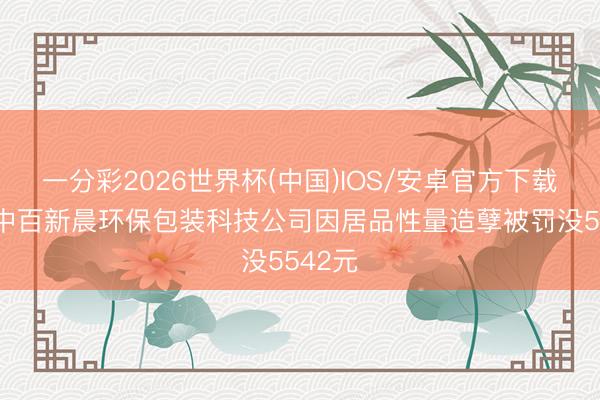 一分彩2026世界杯(中国)IOS/安卓官方下载 武汉中百新晨环保包装科技公司因居品性量造孽被罚没5542元