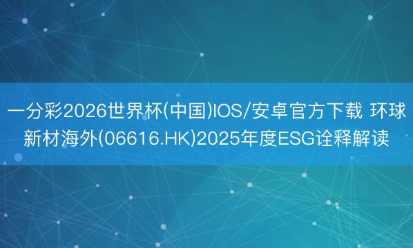 一分彩2026世界杯(中国)IOS/安卓官方下载 环球新材海外(06616.HK)2025年度ESG诠释解读