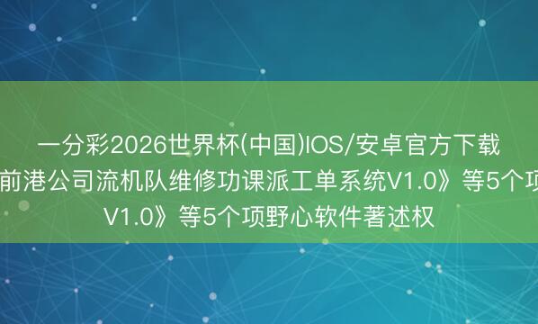 一分彩2026世界杯(中国)IOS/安卓官方下载 青岛港新注册《前港公司流机队维修功课派工单系统V1.0》等5个项野心软件著述权