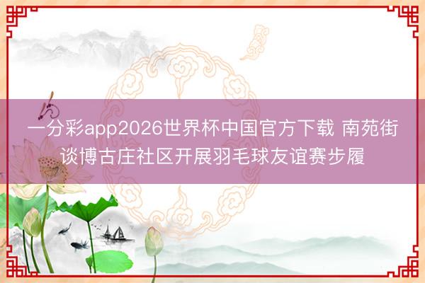 一分彩app2026世界杯中国官方下载 南苑街谈博古庄社区开展羽毛球友谊赛步履