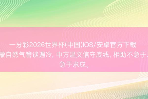 一分彩2026世界杯(中国)IOS/安卓官方下载 中俄蒙自然气管谈遇冷， 中方温文信守底线， 相助不急于求成。