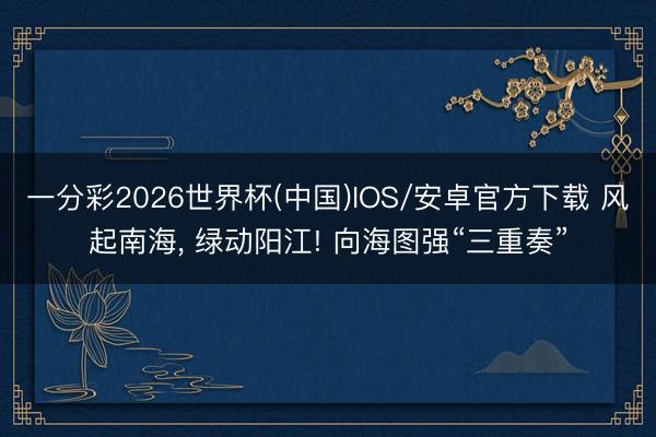 一分彩2026世界杯(中国)IOS/安卓官方下载 风起南海, 绿动阳江! 向海图强“三重奏”