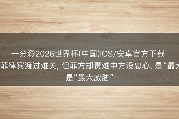 一分彩2026世界杯(中国)IOS/安卓官方下载 中国帮菲律宾渡过难关， 但菲方却责难中方没忠心， 是“最大威胁”