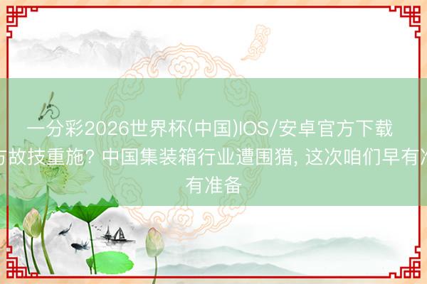 一分彩2026世界杯(中国)IOS/安卓官方下载 西方故技重施? 中国集装箱行业遭围猎， 这次咱们早有准备