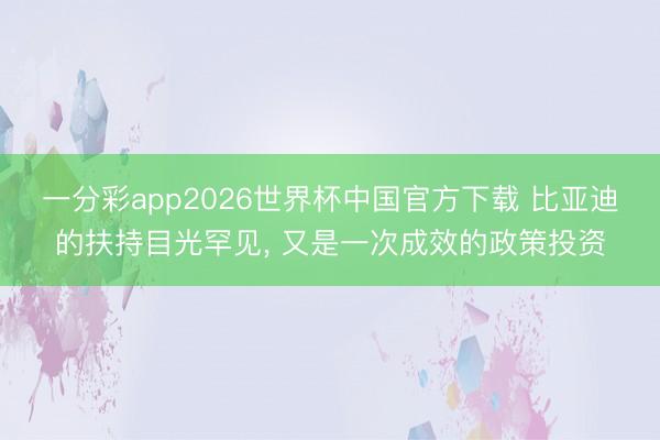 一分彩app2026世界杯中国官方下载 比亚迪的扶持目光罕见， 又是一次成效的政策投资