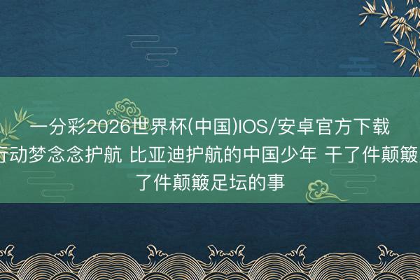 一分彩2026世界杯(中国)IOS/安卓官方下载 绿色出行动梦念念护航 比亚迪护航的中国少年 干了件颠簸足坛的事