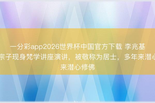 一分彩app2026世界杯中国官方下载 李兆基63岁宗子现身梵学讲座演讲，被敬称为居士，多年来潜心修佛