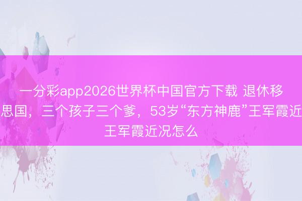 一分彩app2026世界杯中国官方下载 退休移居好意思国，三个孩子三个爹，53岁“东方神鹿”王军霞近况怎么