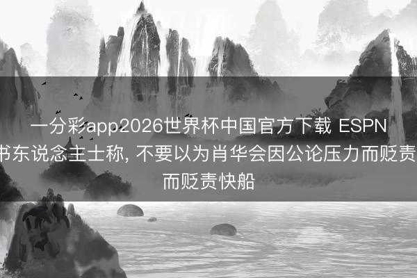 一分彩app2026世界杯中国官方下载 ESPN: 音书东说念主士称， 不要以为肖华会因公论压力而贬责快船
